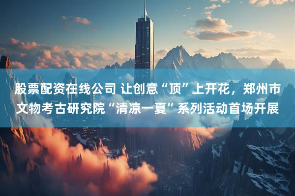 股票配资在线公司 让创意“顶”上开花，郑州市文物考古研究院“清凉一夏”系列活动首场开展
