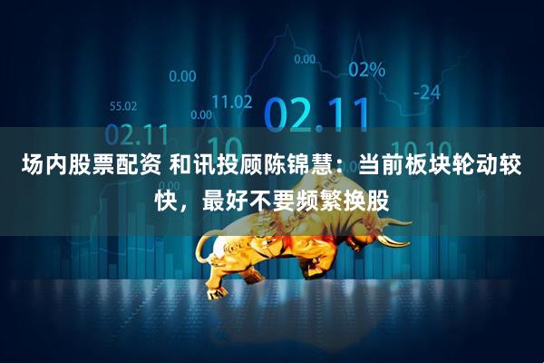 场内股票配资 和讯投顾陈锦慧：当前板块轮动较快，最好不要频繁换股