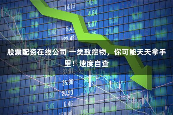 股票配资在线公司 一类致癌物，你可能天天拿手里！速度自查