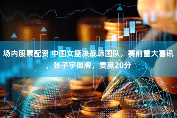 场内股票配资 中国女篮决战韩国队，赛前重大喜讯，张子宇摊牌，要赢20分