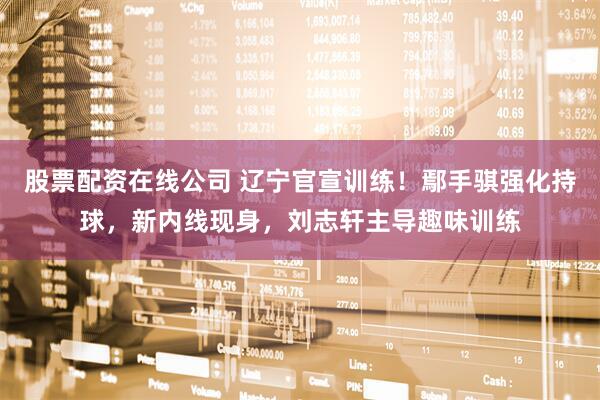 股票配资在线公司 辽宁官宣训练！鄢手骐强化持球，新内线现身，刘志轩主导趣味训练
