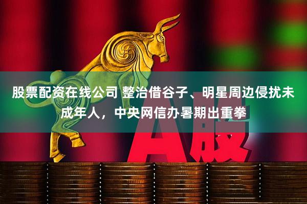 股票配资在线公司 整治借谷子、明星周边侵扰未成年人，中央网信办暑期出重拳