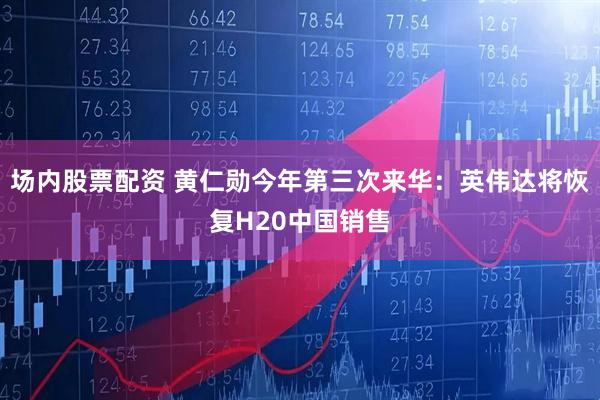 场内股票配资 黄仁勋今年第三次来华：英伟达将恢复H20中国销售