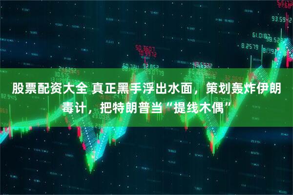 股票配资大全 真正黑手浮出水面，策划轰炸伊朗毒计，把特朗普当“提线木偶”