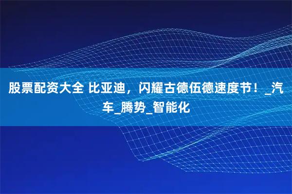 股票配资大全 比亚迪，闪耀古德伍德速度节！_汽车_腾势_智能化