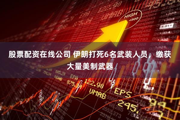 股票配资在线公司 伊朗打死6名武装人员，缴获大量美制武器