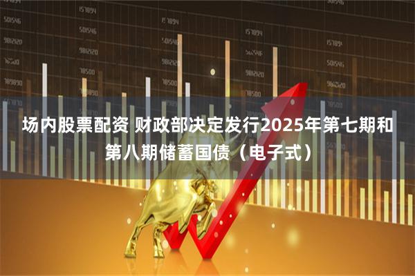 场内股票配资 财政部决定发行2025年第七期和第八期储蓄国债（电子式）