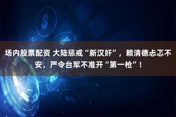 场内股票配资 大陆惩戒“新汉奸”，赖清德忐忑不安，严令台军不准开“第一枪”！