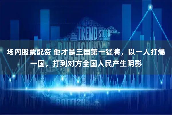 场内股票配资 他才是三国第一猛将，以一人打爆一国，打到对方全国人民产生阴影