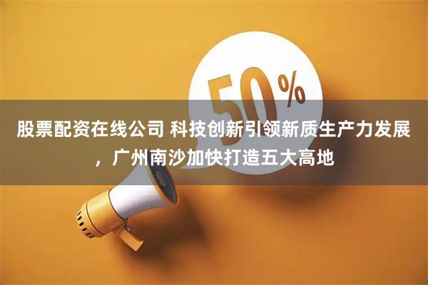 股票配资在线公司 科技创新引领新质生产力发展，广州南沙加快打造五大高地